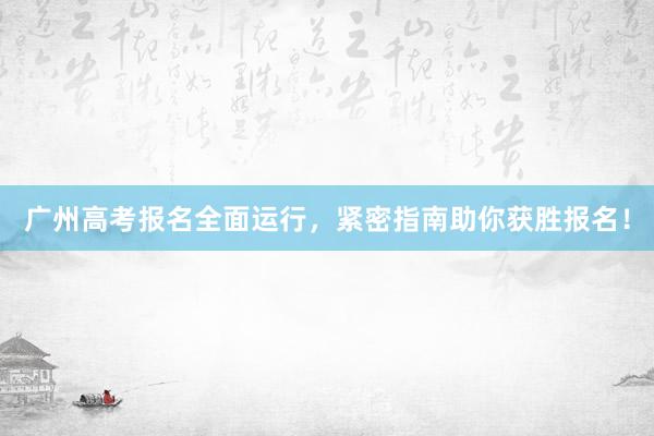 广州高考报名全面运行，紧密指南助你获胜报名！